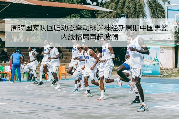 周琦国家队回归动态牵动球迷神经新周期中国男篮内线格局再起波澜